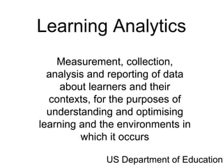 Learning Analytics
    Measurement, collection,
  analysis and reporting of data
     about learners and their
  contexts, for the purposes of
  understanding and optimising
learning and the environments in
         which it occurs

              US Department of Education
 