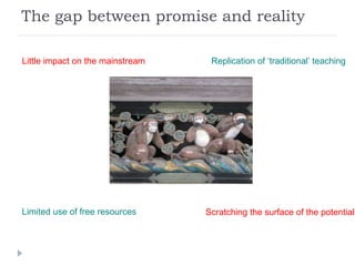 The gap between promise and reality Little impact on the mainstream Limited use of free resources Replication of ‘traditional’ teaching Scratching the surface of the potential 