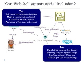 Can Web 2.0 support social inclusion? Yes Rich multi-representation of content Multiple communication channels Accessible anywhere, anytime Abundance of free tools and content No Digital divide narrower but deeper Increasing complex digital landscape Significant cultural  differences Individual ‘position’ on technology 