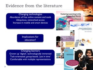 Evidence from the literature Implications for education? Changing technologies Abundance of free online content and tools Ubiquitous, networked access Increase in mobile and smart devices Changing learners Grown up ‘digital’, technologically immersed Task-orientated, group-based, ‘just in time’ Comfortable with multiple representations 