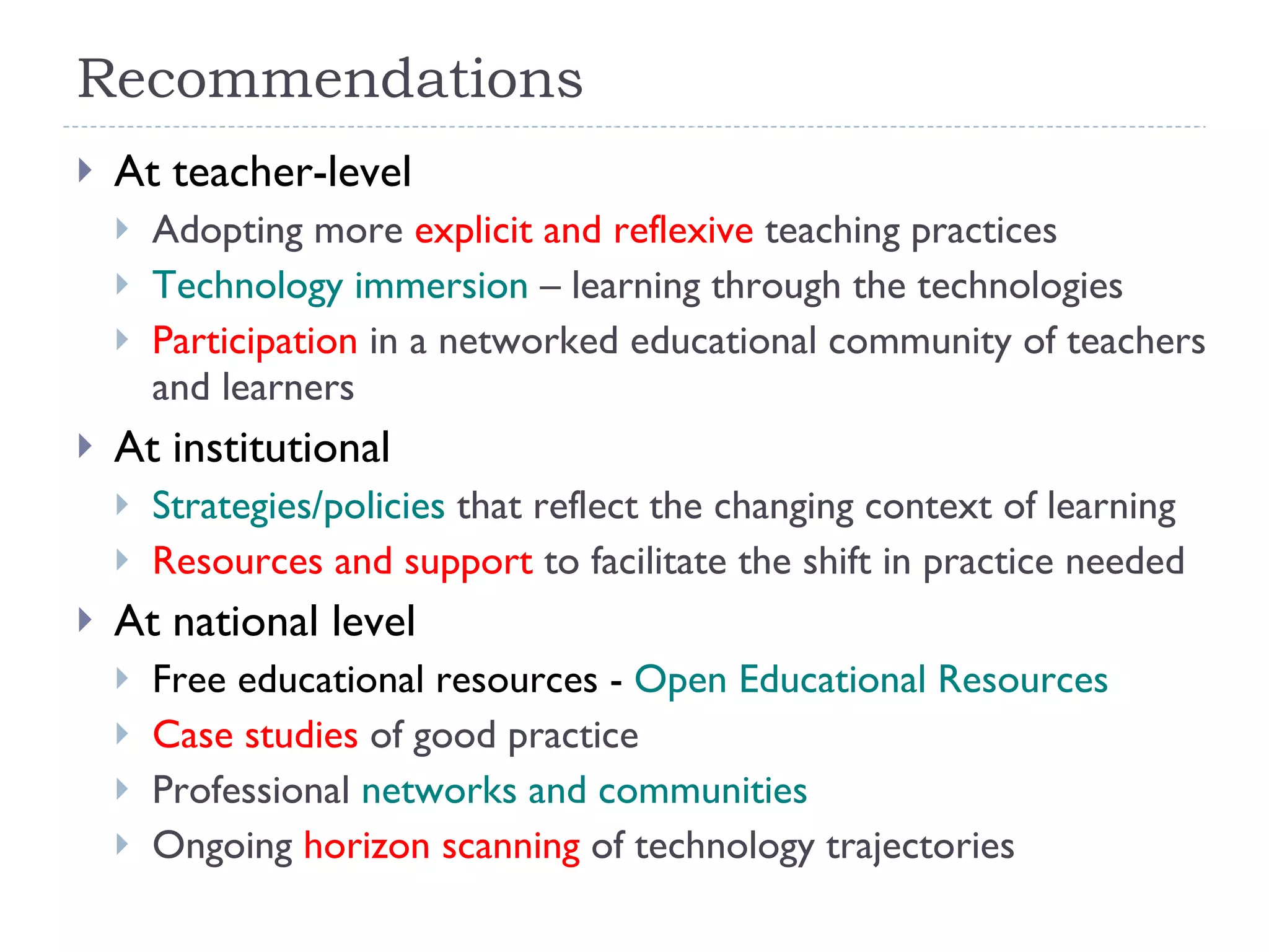 Recommendations At teacher-level Adopting more  explicit and reflexive  teaching practices Technology immersion  – learning through the technologies Participation  in a networked educational community of teachers and learners At institutional Strategies/policies  that reflect the changing context of learning Resources and support  to facilitate the shift in practice needed At national level Free educational resources -  Open Educational Resources Case studies  of good practice Professional  networks and communities Ongoing  horizon scanning  of technology trajectories 
