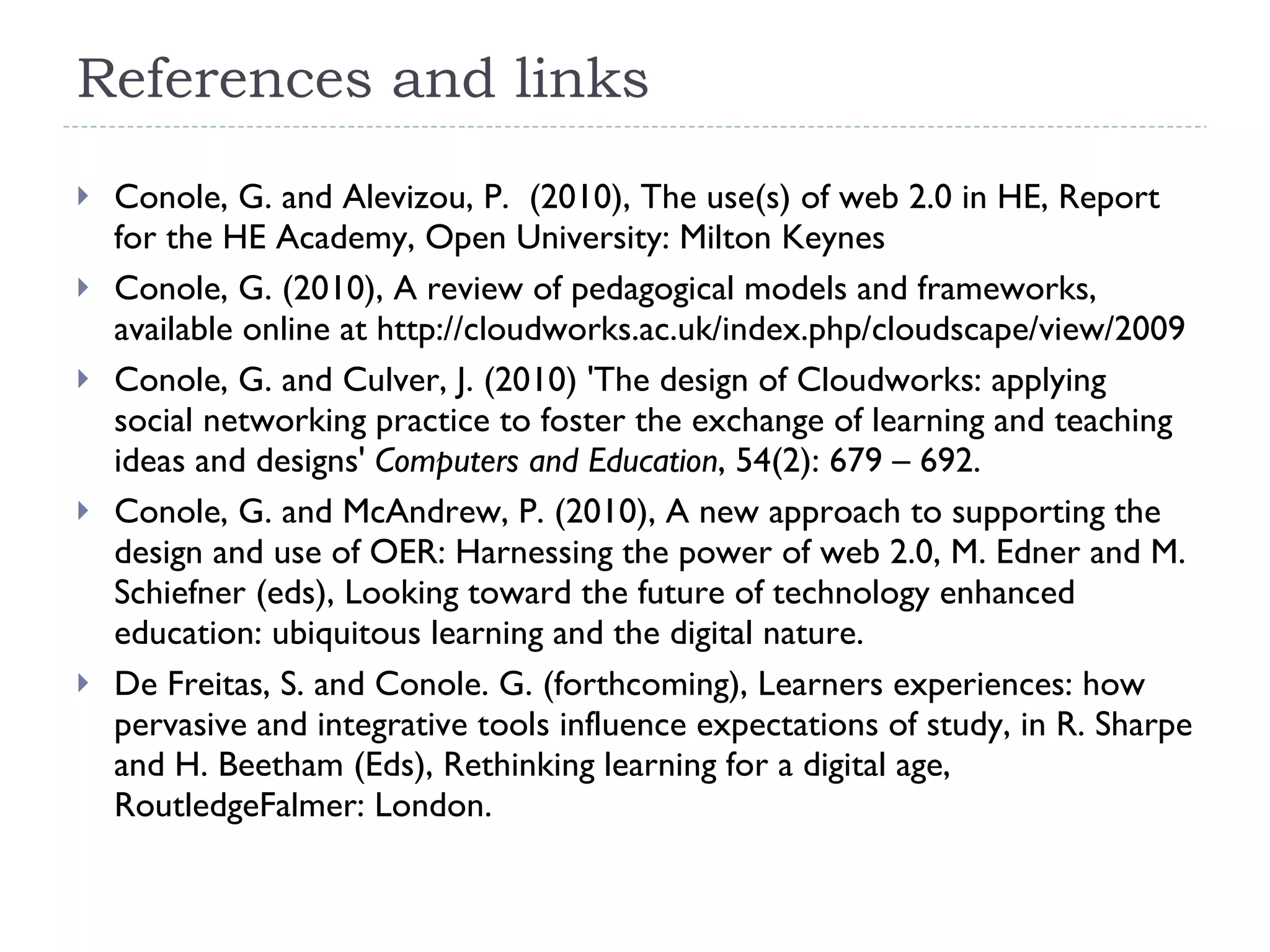 References and links Conole, G. and Alevizou, P.  (2010), The use(s) of web 2.0 in HE, Report for the HE Academy, Open University: Milton Keynes Conole, G. (2010), A review of pedagogical models and frameworks, available online at http://cloudworks.ac.uk/index.php/cloudscape/view/2009 Conole, G. and Culver, J. (2010) 'The design of Cloudworks: applying social networking practice to foster the exchange of learning and teaching ideas and designs'  Computers and Education , 54(2): 679 – 692. Conole, G. and McAndrew, P. (2010), A new approach to supporting the design and use of OER: Harnessing the power of web 2.0, M. Edner and M. Schiefner (eds), Looking toward the future of technology enhanced education: ubiquitous learning and the digital nature. De Freitas, S. and Conole. G. (forthcoming), Learners experiences: how pervasive and integrative tools influence expectations of study, in R. Sharpe and H. Beetham (Eds), Rethinking learning for a digital age,  RoutledgeFalmer: London.  