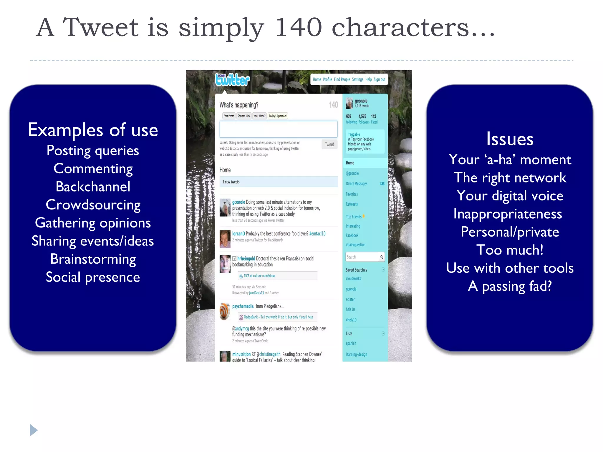 A Tweet is simply 140 characters… Examples of use Posting queries Commenting Backchannel Crowdsourcing Gathering opinions Sharing events/ideas Brainstorming Social presence Issues Your ‘a-ha’ moment The right network Your digital voice Inappropriateness  Personal/private Too much! Use with other tools A passing fad? 