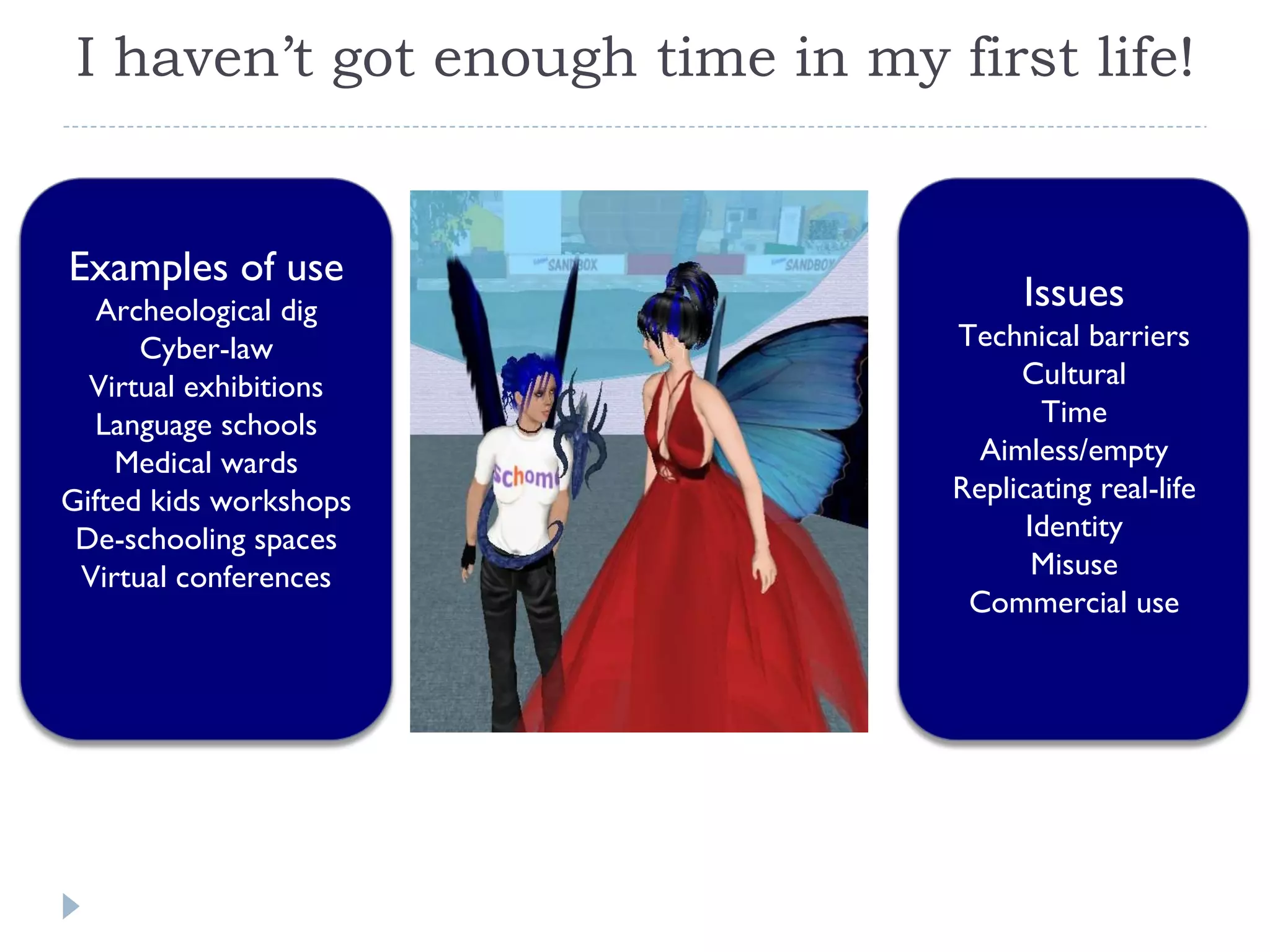 I haven’t got enough time in my first life! Examples of use Archeological dig Cyber-law Virtual exhibitions Language schools Medical wards Gifted kids workshops De-schooling spaces Virtual conferences Issues Technical barriers Cultural Time Aimless/empty Replicating real-life Identity Misuse Commercial use 