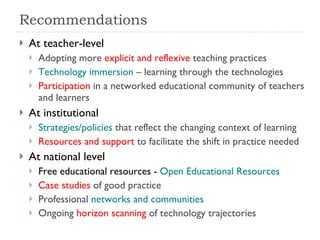 Recommendations At teacher-level Adopting more  explicit and reflexive  teaching practices Technology immersion  – learning through the technologies Participation  in a networked educational community of teachers and learners At institutional Strategies/policies  that reflect the changing context of learning Resources and support  to facilitate the shift in practice needed At national level Free educational resources -  Open Educational Resources Case studies  of good practice Professional  networks and communities Ongoing  horizon scanning  of technology trajectories 