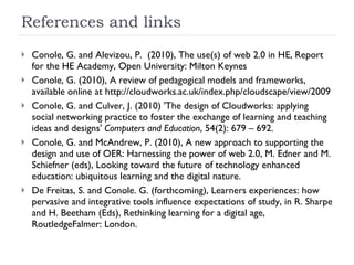 References and links Conole, G. and Alevizou, P.  (2010), The use(s) of web 2.0 in HE, Report for the HE Academy, Open University: Milton Keynes Conole, G. (2010), A review of pedagogical models and frameworks, available online at http://cloudworks.ac.uk/index.php/cloudscape/view/2009 Conole, G. and Culver, J. (2010) 'The design of Cloudworks: applying social networking practice to foster the exchange of learning and teaching ideas and designs'  Computers and Education , 54(2): 679 – 692. Conole, G. and McAndrew, P. (2010), A new approach to supporting the design and use of OER: Harnessing the power of web 2.0, M. Edner and M. Schiefner (eds), Looking toward the future of technology enhanced education: ubiquitous learning and the digital nature. De Freitas, S. and Conole. G. (forthcoming), Learners experiences: how pervasive and integrative tools influence expectations of study, in R. Sharpe and H. Beetham (Eds), Rethinking learning for a digital age,  RoutledgeFalmer: London.  
