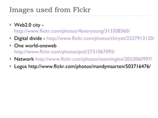Images used from Flckr Web2.0 city -  http://www.flickr.com/photos/4everyoung/313308360/ Digital divide -  http://www.flickr.com/photos/chrysti/2337913120/ One world-oneweb  http://www.flickr.com/photos/psd/2731067095/ Network  http://www.flickr.com/photos/seeminglee/2053060997/ Logos http://www.flickr.com/photos/mandymaarten/503716476/ 