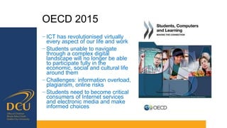 OECD 2015
− ICT has revolutionised virtually
every aspect of our life and work
− Students unable to navigate
through a complex digital
landscape will no longer be able
to participate fully in the
economic, social and cultural life
around them
− Challenges: information overload,
plagiarism, online risks
− Students need to become critical
consumers of Internet services
and electronic media and make
informed choices
 