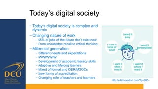 Today’s digital society
− Today’s digital society is complex and
dynamic
− Changing nature of work
− 65% of jobs of the future don’t exist now
− From knowledge recall to critical thinking…
− Millennial generation
− Different needs and expectations
− IWWIWWIWI
− Development of academic literacy skills
− Adaptive and lifelong learners
− Mixed of formal and OER/MOOCs
− New forms of accreditation
− Changing role of teachers and learners
http://e4innovation.com/?p=995
 