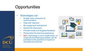 Opportunities
• Technologies can:
• Enable more interaction &
communication
• Help with retention
• Be engaging & motivational
• Extend the classroom
• Provide timely and targeted feedback
• Personalise the learning experience
• BUT: technology is not a single entity; no
single all-encompassing answer can be
provided to the question of impact on
educational outcomes
 