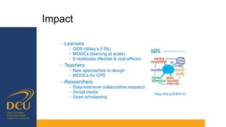 Impact
− Learners
− OER (Wiley’s 5 Rs)
− MOOCs (learning at scale)
− E-textbooks (flexible & cost effective)
− Teachers
− New approaches to design
− MOOCs for CPD
− Researchers
− Data-intensive collaborative research
− Social media
− Open scholarship
https://bit.ly/2VBvFch
 