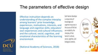 The parameters of effective design
Effective instruction depends on
understanding of the complex interplay
among learners’ prior knowledge,
experiences, motivations, interests, and
language and cognitive skills; educators’
own experiences and cultural influences;
and the cultural, social, cognitive, and
emotional characteristics of the learning
environment
(National Academy of Sciences, 2018)
 