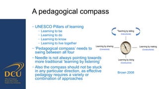 Brown 2008
A pedagogical compass
− UNESCO Pillars of learning
− Learning to be
− Learning to do
− Learning to know
− Learning to live together
− ‘Pedagogical compass’ needs to
swing between all four
− Needle is not always pointing towards
more traditional ‘learning by listening’
− Also the compass should not be stuck
in any particular direction, as effective
pedagogy requires a variety or
combination of approaches
 