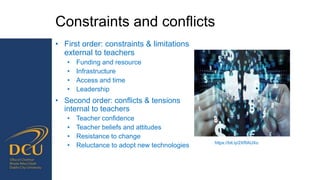 Constraints and conflicts
• First order: constraints & limitations
external to teachers
• Funding and resource
• Infrastructure
• Access and time
• Leadership
• Second order: conflicts & tensions
internal to teachers
• Teacher confidence
• Teacher beliefs and attitudes
• Resistance to change
• Reluctance to adopt new technologies https://bit.ly/2XRAUXo
 