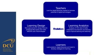 Problem
Learning Design
New approaches to design that are
pedagogically based and make
effective use of technologies
Learning Analytics
Analysis of VLE data to better
understand how learners are learning
and to improve learning and teaching
Solution
Teachers
Lack the digital literacies needed to harness
potential of digital technologies
Learners
Lack academic digital literacies and need to
develop strategies for learning
 