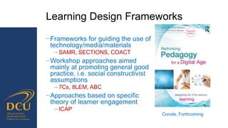 Learning Design Frameworks
−Frameworks for guiding the use of
technology/media/materials
− SAMR, SECTIONS, COACT
−Workshop approaches aimed
mainly at promoting general good
practice. i.e. social constructivist
assumptions
− 7Cs, 8LEM, ABC
−Approaches based on specific
theory of learner engagement
− ICAP
Conole, Forthcoming
 