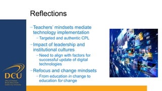 Reflections
−Teachers’ mindsets mediate
technology implementation
− Targeted and authentic CPL
−Impact of leadership and
institutional cultures
− Need to align with factors for
successful update of digital
technologies
−Refocus and change mindsets
− From education in change to
education for change
 