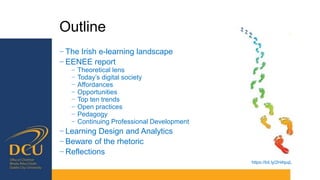 Outline
− The Irish e-learning landscape
− EENEE report
− Theoretical lens
− Today’s digital society
− Affordances
− Opportunities
− Top ten trends
− Open practices
− Pedagogy
− Continuing Professional Development
− Learning Design and Analytics
− Beware of the rhetoric
− Reflections
https://bit.ly/2H4tpqL
 