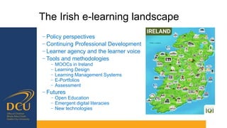 The Irish e-learning landscape
− Policy perspectives
− Continuing Professional Development
− Learner agency and the learner voice
− Tools and methodologies
− MOOCs in Ireland
− Learning Design
− Learning Management Systems
− E-Portfolios
− Assessment
− Futures
− Open Education
− Emergent digital literacies
− New technologies
 
