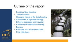 Outline of the report
• Foregrounding literature
• Theoretical lens
• Changing nature of the digital society
• Affordances of digital technology
• Effective pedagogy for innovation
• Continuous Professional Learning
• Barriers
• Principles and recommendations
• Final reflections
 