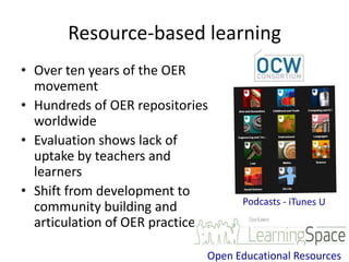 Resource-based learning
• Over ten years of the OER
  movement
• Hundreds of OER repositories
  worldwide
• Evaluation shows lack of
  uptake by teachers and
  learners
• Shift from development to
  community building and
  articulation of OER practice

                             Open Educational Resources
 