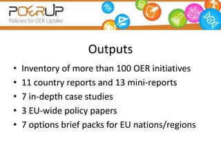 Outputs
•   Inventory of more than 100 OER initiatives
•   11 country reports and 13 mini-reports
•   7 in-depth case studies
•   3 EU-wide policy papers
•   7 options brief packs for EU nations/regions
 