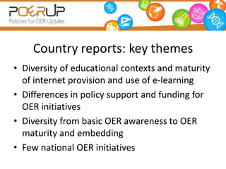 Country reports: key themes
• Diversity of educational contexts and maturity
  of internet provision and use of e-learning
• Differences in policy support and funding for
  OER initiatives
• Diversity from basic OER awareness to OER
  maturity and embedding
• Few national OER initiatives
 