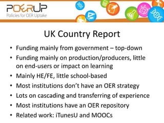 UK Country Report
• Funding mainly from government – top-down
• Funding mainly on production/producers, little
  on end-users or impact on learning
• Mainly HE/FE, little school-based
• Most institutions don’t have an OER strategy
• Lots on cascading and transferring of experience
• Most institutions have an OER repository
• Related work: iTunesU and MOOCs
 