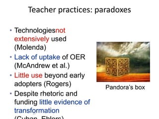 Teacher practices: paradoxes

• Technologiesnot
  extensively used
  (Molenda)
• Lack of uptake of OER
  (McAndrew et al.)
• Little use beyond early
  adopters (Rogers)            Pandora’s box
• Despite rhetoric and
  funding little evidence of
  transformation
        23
 