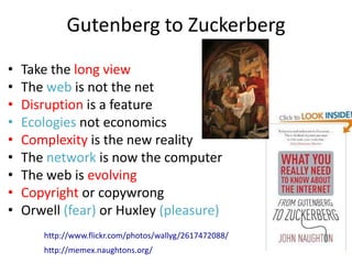 Gutenberg to Zuckerberg
•   Take the long view
•   The web is not the net
•   Disruption is a feature
•   Ecologies not economics
•   Complexity is the new reality
•   The network is now the computer
•   The web is evolving
•   Copyright or copywrong
•   Orwell (fear) or Huxley (pleasure)
       http://www.flickr.com/photos/wallyg/2617472088/
       http://memex.naughtons.org/
 