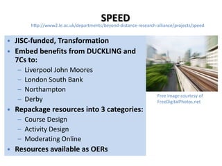 SPEED
        http://www2.le.ac.uk/departments/beyond-distance-research-alliance/projects/speed


• JISC-funded, Transformation
• Embed benefits from DUCKLING and
  7Cs to:
   –   Liverpool John Moores
   –   London South Bank
   –   Northampton
                                                                   Free image courtesy of
   –   Derby                                                       FreeDigitalPhotos.net
• Repackage resources into 3 categories:
   – Course Design
   – Activity Design
   – Moderating Online
• Resources available as OERs
 