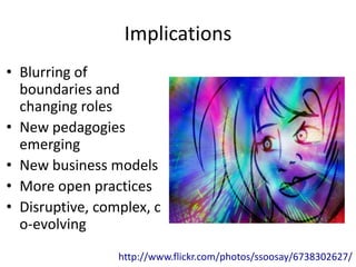 Implications
• Blurring of
  boundaries and
  changing roles
• New pedagogies
  emerging
• New business models
• More open practices
• Disruptive, complex, c
  o-evolving
                 http://www.flickr.com/photos/ssoosay/6738302627/
 