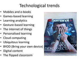 Technological trends
•   Mobiles and e-books
•   Games-based learning
•   Learning analytics
•   Gesture-based learning
•   The Internet of things
•   Personalised learning
•   Cloud computing
•   Ubiquitous learning
•   BYOD (Bring your own device)
•   Digital content
•   The flipped classroom
 