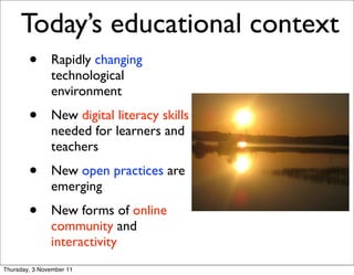 Today’s educational context
        •      Rapidly changing
               technological
               environment
        •      New digital literacy skills
               needed for learners and
               teachers
        •      New open practices are
               emerging
        •      New forms of online
               community and
               interactivity
Thursday, 3 November 11
 