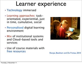 Learner experience                                  11



     •   Technology immersed
     •   Learning approaches: task-
         orientated, experiential, just
         in time, cumulative, social
     •   Personalised digital learning
         environment
     •   Mix of institutional systems
         and Cloud-based tools and
         services
     •   Use of course materials with
         free resources                   Sharpe, Beetham and De Freitas, 2010



Thursday, 3 November 11
 