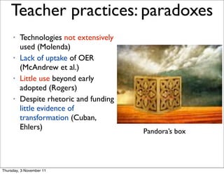 Teacher practices: paradoxes                        12




     •   Technologies not extensively
         used (Molenda)
     •   Lack of uptake of OER
         (McAndrew et al.)
     •   Little use beyond early
         adopted (Rogers)
     •   Despite rhetoric and funding
         little evidence of
         transformation (Cuban,
         Ehlers)
                                        Pandora’s box




Thursday, 3 November 11
 