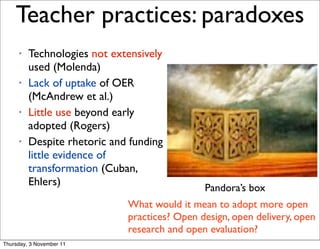 Teacher practices: paradoxes                                    12




     •   Technologies not extensively
         used (Molenda)
     •   Lack of uptake of OER
         (McAndrew et al.)
     •   Little use beyond early
         adopted (Rogers)
     •   Despite rhetoric and funding
         little evidence of
         transformation (Cuban,
         Ehlers)
                                              Pandora’s box
                             What would it mean to adopt more open
                             practices? Open design, open delivery, open
                             research and open evaluation?
Thursday, 3 November 11
 