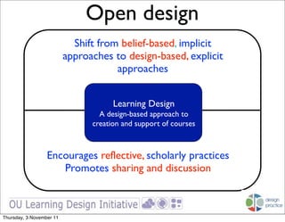 Open design
                            Shift from belief-based, implicit
                          approaches to design-based, explicit
                                      approaches


                                      Learning Design
                                  A design-based approach to
                                creation and support of courses



                  Encourages reflective, scholarly practices
                     Promotes sharing and discussion



Thursday, 3 November 11
 