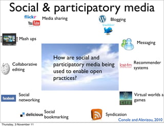Social & participatory media                                              4


                          Media sharing               Blogging



            Mash ups
                                                                     Messaging


                               How are social and
                                                                   Recommender
       Collaborative           participatory media being
       editing                                                     systems
                               used to enable open
                               practices?

            Social                                                  Virtual worlds an
            networking                                              games

                           Social
                                                    Syndication
                           bookmarking
                                                           Conole and Alevizou, 2010
Thursday, 3 November 11
 
