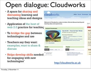 Open dialogue: Cloudworks                                     20


     •   A space for sharing and
         discussing learning and
         teaching ideas and designs

     •   Application of the best of
         web 2.0 practice for teaching

     •   To bridge the gap between
         technologies and use

     •   Teachers say they want:
         examples, want to share &
         discuss

     •   Helps develop skills needed
         for engaging with new
         technologies’
                                         http://cloudworks.ac.uk

Thursday, 3 November 11
 