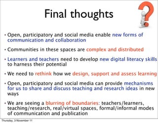 Final thoughts
 •   Open, participatory and social media enable new forms of
     communication and collaboration
 •   Communities in these spaces are complex and distributed
 •   Learners and teachers need to develop new digital literacy skills
     to harness their potential
 •   We need to rethink how we design, support and assess learning
 •   Open, participatory and social media can provide mechanisms
     for us to share and discuss teaching and research ideas in new
     ways
 •   We are seeing a blurring of boundaries: teachers/learners,
     teaching/research, real/virtual spaces, formal/informal modes
     of communication and publication
Thursday, 3 November 11
 