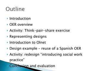 Introduction OER overview Activity: Think-pair-share exercise Representing designs Introduction to Olnet Design example – reuse of a Spanish OER Activity: redesign “introducing social work practice” Conclusion and evaluation 