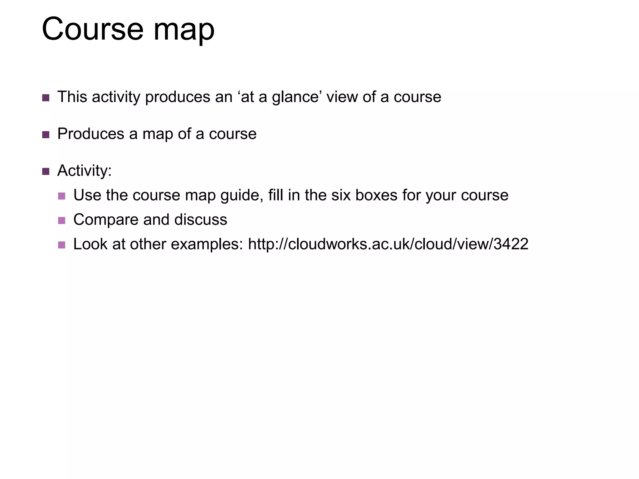 Course map
 This activity produces an ‘at a glance’ view of a course
 Produces a map of a course
 Activity:
 Use the course map guide, fill in the six boxes for your course
 Compare and discuss
 Look at other examples: http://cloudworks.ac.uk/cloud/view/3422
 