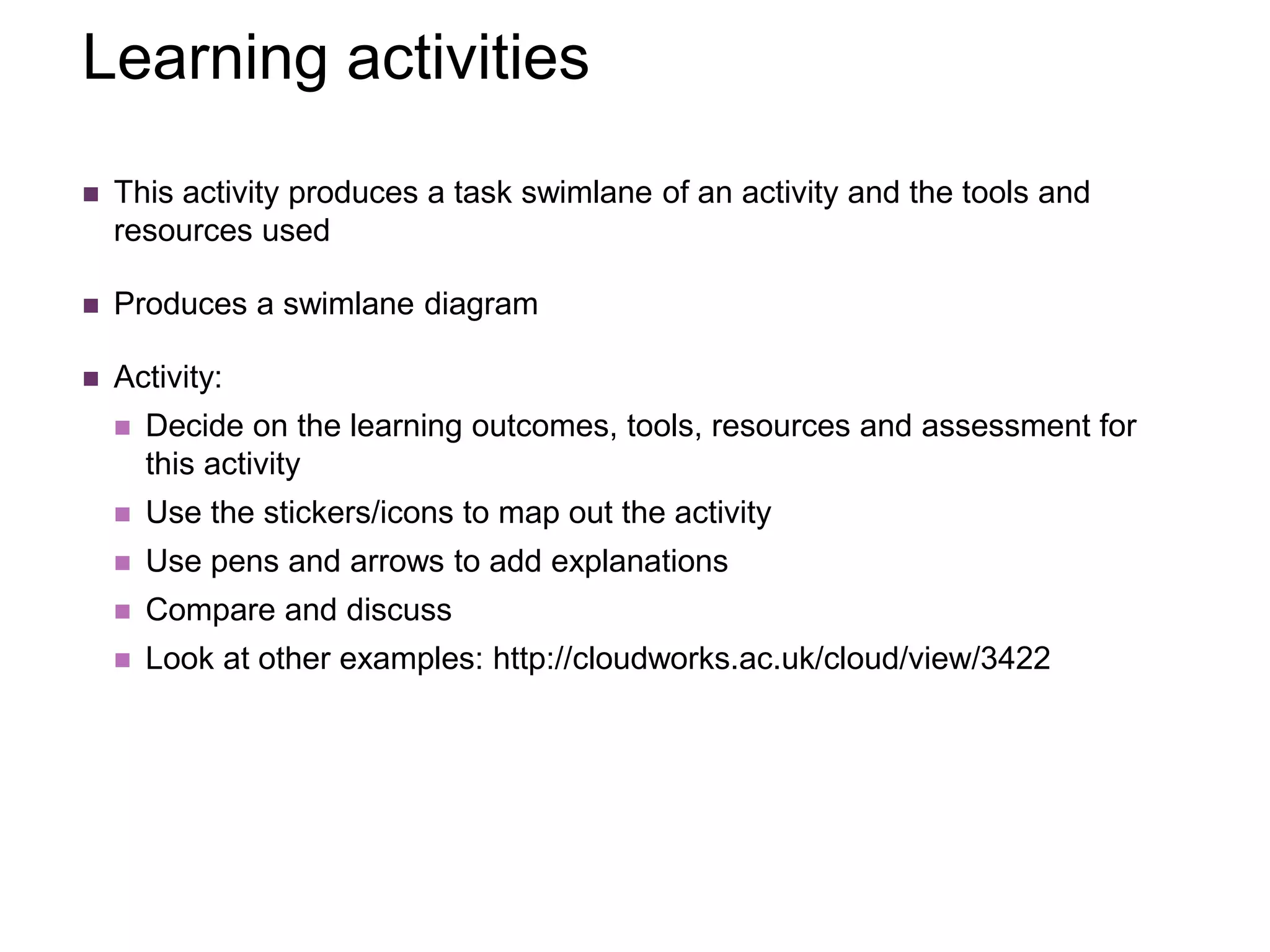 Learning activities
 This activity produces a task swimlane of an activity and the tools and
resources used
 Produces a swimlane diagram
 Activity:
 Decide on the learning outcomes, tools, resources and assessment for
this activity
 Use the stickers/icons to map out the activity
 Use pens and arrows to add explanations
 Compare and discuss
 Look at other examples: http://cloudworks.ac.uk/cloud/view/3422
 