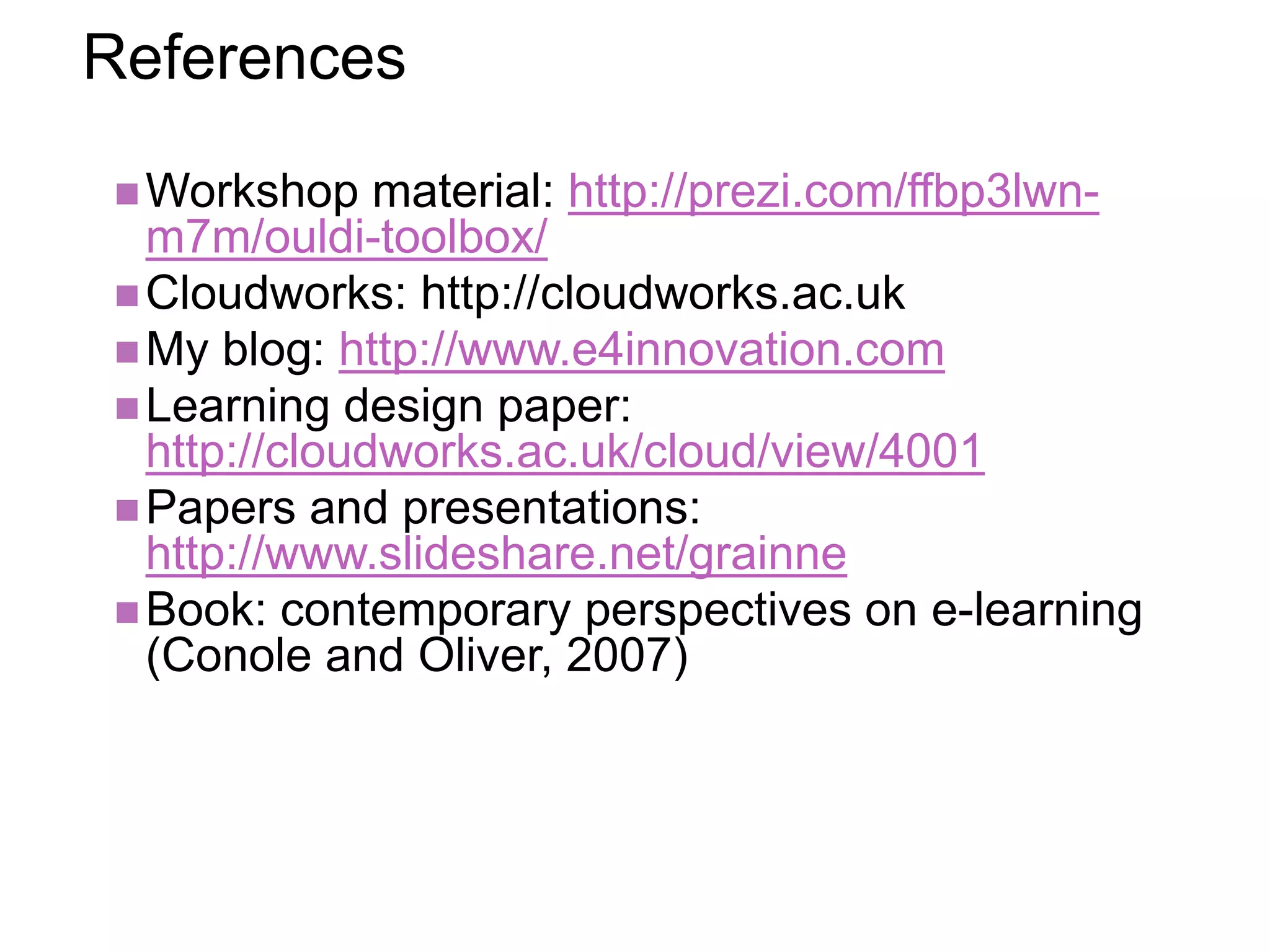 References
Workshop material: http://prezi.com/ffbp3lwn-
m7m/ouldi-toolbox/
Cloudworks: http://cloudworks.ac.uk
My blog: http://www.e4innovation.com
Learning design paper:
http://cloudworks.ac.uk/cloud/view/4001
Papers and presentations:
http://www.slideshare.net/grainne
Book: contemporary perspectives on e-learning
(Conole and Oliver, 2007)
 
