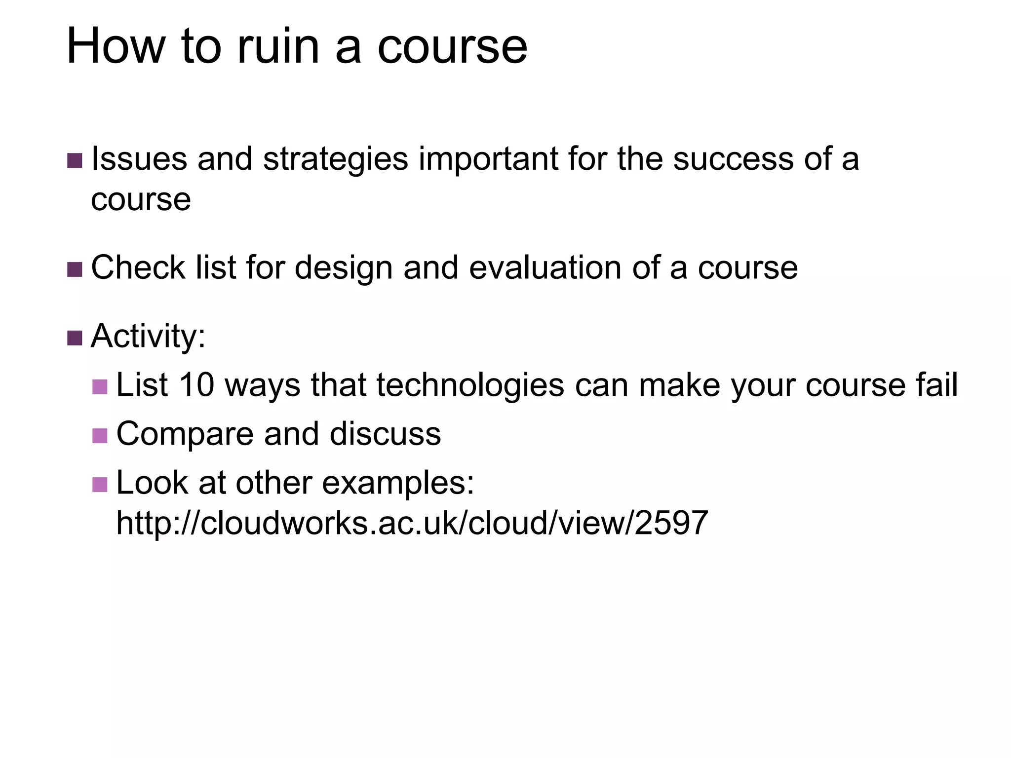 How to ruin a course
 Issues and strategies important for the success of a
course
 Check list for design and evaluation of a course
 Activity:
 List 10 ways that technologies can make your course fail
 Compare and discuss
 Look at other examples:
http://cloudworks.ac.uk/cloud/view/2597
 