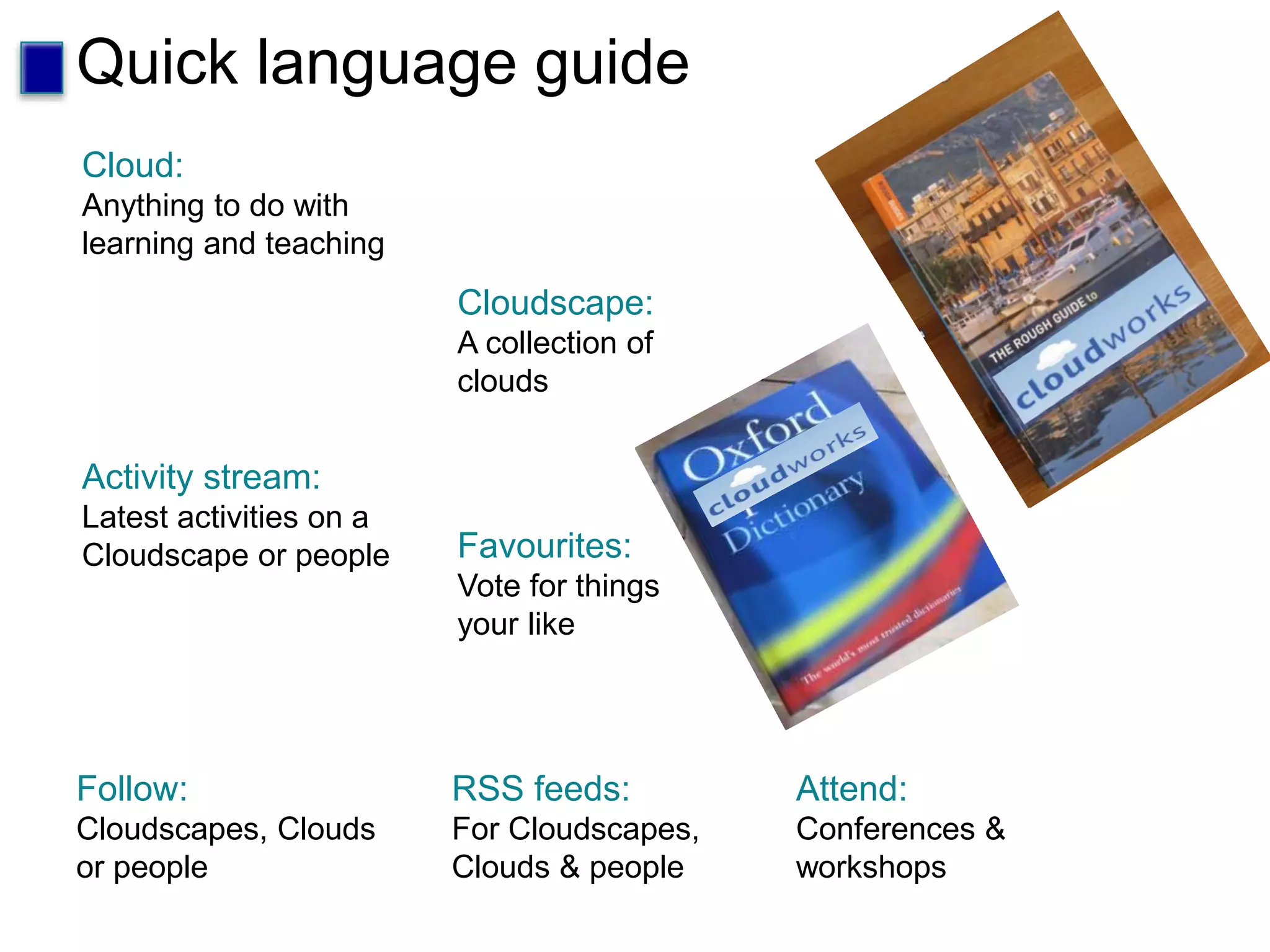 Quick language guide
Cloud:
Anything to do with
learning and teaching
Cloudscape:
A collection of
clouds
Activity stream:
Latest activities on a
Cloudscape or people Favourites:
Vote for things
your like
RSS feeds:
For Cloudscapes,
Clouds & people
Follow:
Cloudscapes, Clouds
or people
Attend:
Conferences &
workshops
 