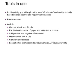 Tools in use
 In this activity you will explore the term ‘affordances’ and decide on tools
based on their positive and negative affordances
 Produce a map
 Activity
 Choose a task and 3 tools
 Put the task in centre of paper and tools on the outside
 Add positive and negative affordances
 Decide which tool to use
 Compare and discuss
 Look at other examples: http://cloudworks.ac.uk/cloud/view/4042
 