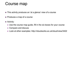 Course map
 This activity produces an ‘at a glance’ view of a course
 Produces a map of a course
 Activity:
 Use the course map guide, fill in the six boxes for your course
 Compare and discuss
 Look at other examples: http://cloudworks.ac.uk/cloud/view/3422
 