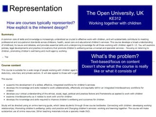 Representation The Open University, UK
KE312
Working together with children
What’s the problem?
Text-based/focus on content
Doesn’t show what the course is really
like or what it consists of
How are courses typically represented?
How explicit is the inherent design?
 